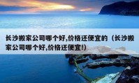 長沙搬家公司哪個(gè)好,價(jià)格還便宜的（長沙搬家公司哪個(gè)好,價(jià)格還便宜!）