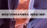 搬家進門時間什么時候開火（搬家進門順序）